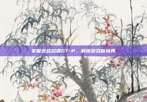 掌握逆战总谱GT-P，解锁游戏新境界