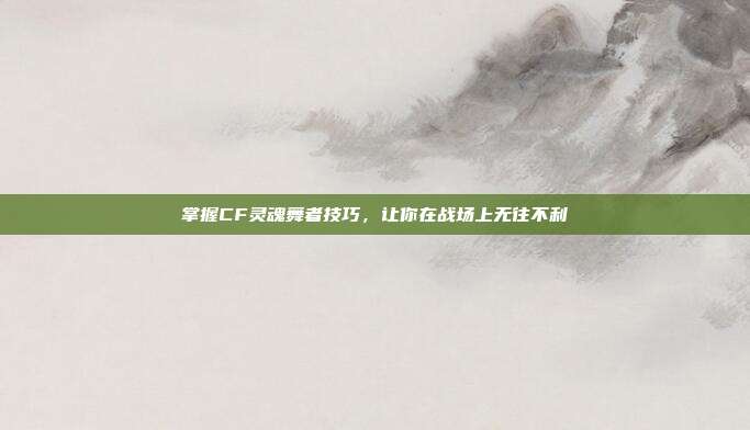 掌握CF灵魂舞者技巧,让你在战场上无往不利