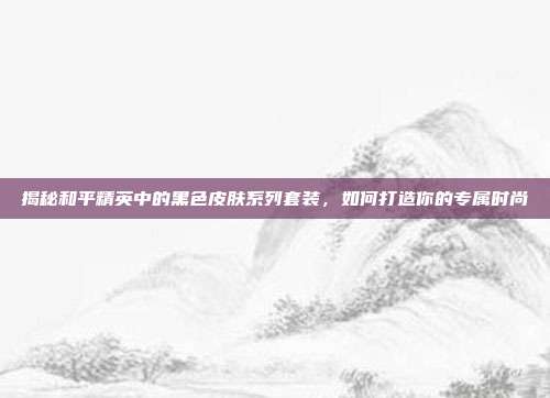 揭秘和平精英中的黑色皮肤系列套装，如何打造你的专属时尚