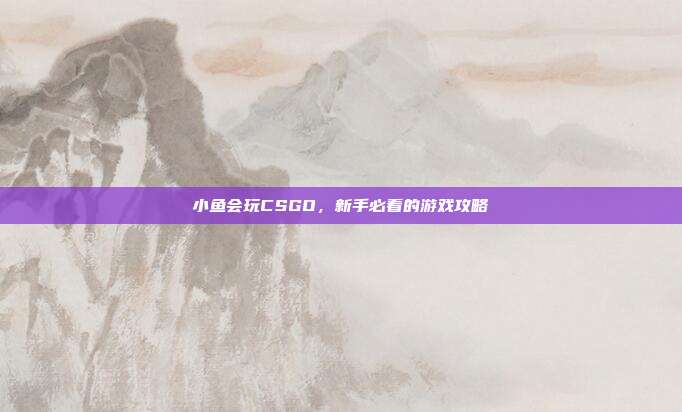 小鱼会玩CSGO，新手必看的游戏攻略