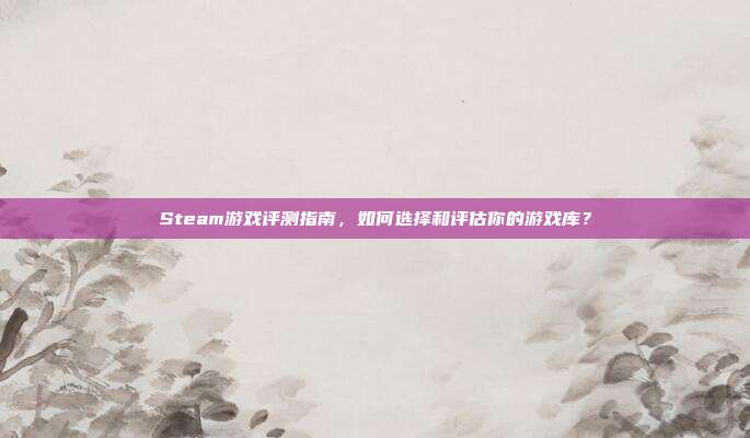 Steam游戏评测指南,如何选择和评估你的游戏库?