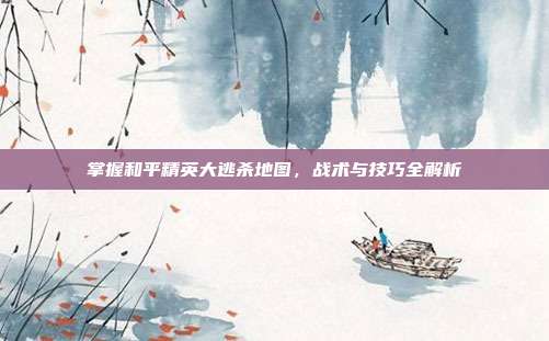 掌握和平精英大逃杀地图,战术与技巧全解析