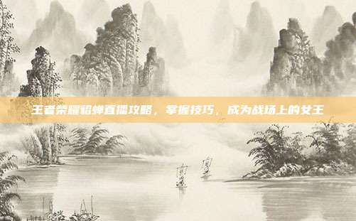 王者荣耀貂蝉直播攻略,掌握技巧,成为战场上的女王