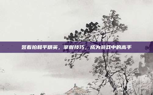 竖着拍和平精英，掌握技巧，成为游戏中的高手