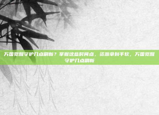 万国觉醒守护几点刷新？掌握这些时间点，资源拿到手软，万国觉醒守护几点刷新