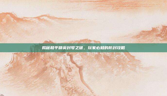 揭秘和平精英封号之谜,玩家必知的防封攻略
