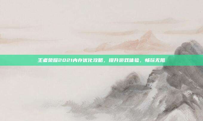 王者荣耀2021内存优化攻略,提升游戏体验,畅玩无阻
