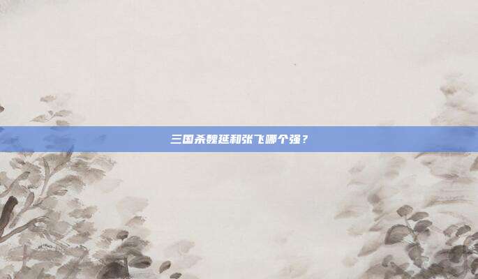 三国杀魏延和张飞哪个强?