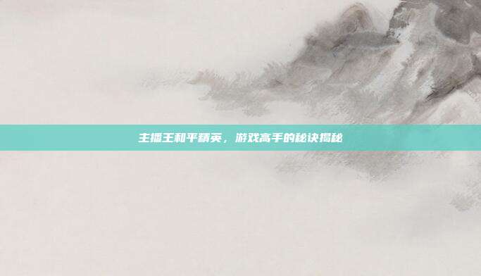 主播王和平精英，游戏高手的秘诀揭秘