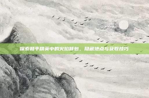 探索和平精英中的火焰背包,隐藏地点与获取技巧