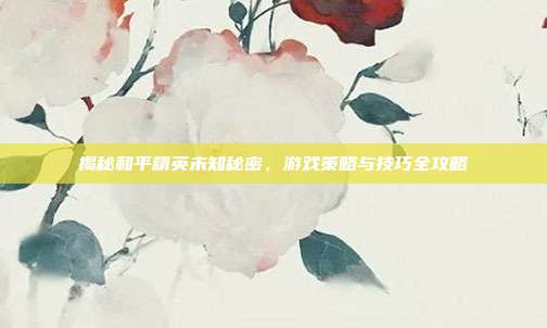 揭秘和平精英未知秘密，游戏策略与技巧全攻略