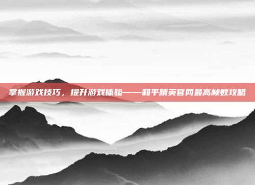 掌握游戏技巧，提升游戏体验——和平精英官网最高帧数攻略