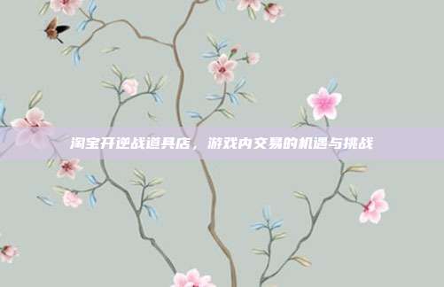 淘宝开逆战道具店，游戏内交易的机遇与挑战