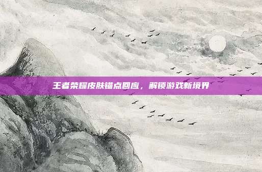 王者荣耀皮肤锚点回应,解锁游戏新境界