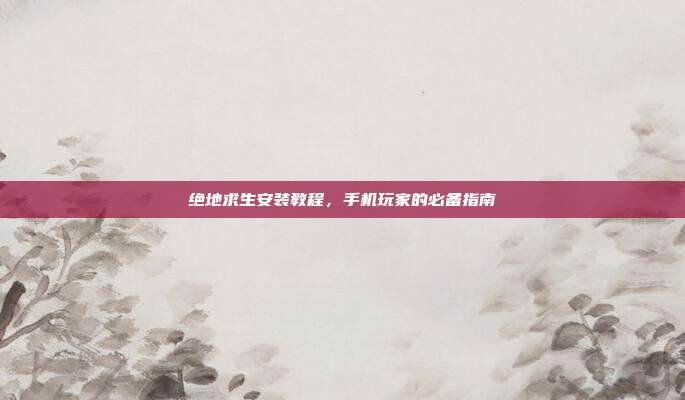 绝地求生安装教程,手机玩家的必备指南