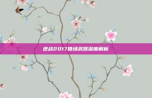 逆战2017猎场武器深度解析