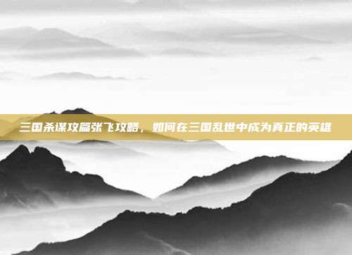 三国杀谋攻篇张飞攻略,如何在三国乱世中成为真正的英雄
