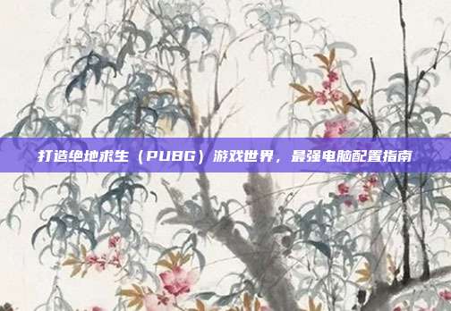 打造绝地求生(PUBG)游戏世界,最强电脑配置指南