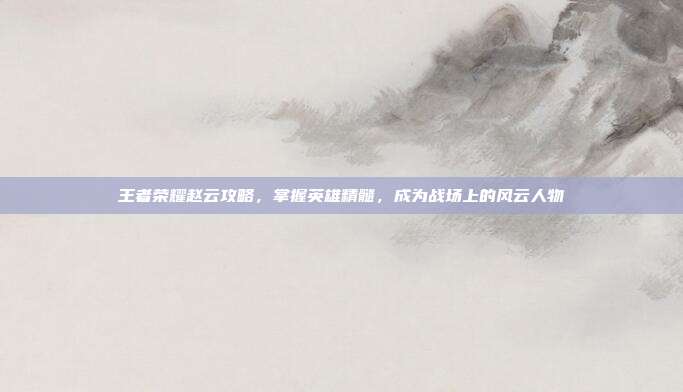 王者荣耀赵云攻略,掌握英雄精髓,成为战场上的风云人物