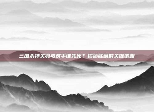 三国杀神关羽与对手谁先死？揭秘胜利的关键策略