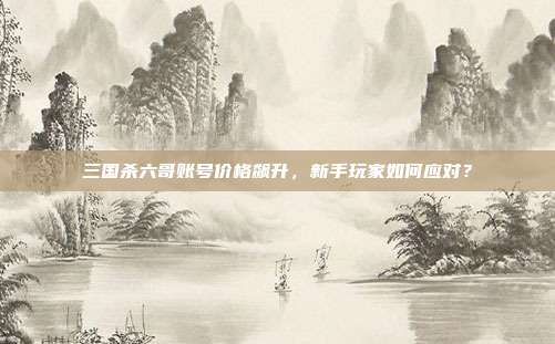 三国杀六哥账号价格飙升,新手玩家如何应对?