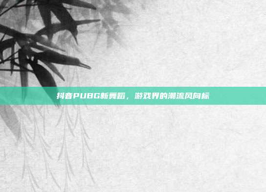 抖音PUBG新舞蹈,游戏界的潮流风向标
