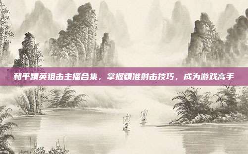 和平精英狙击主播合集，掌握精准射击技巧，成为游戏高手