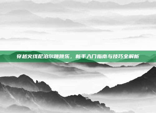 穿越火线尼泊尔跳跳乐，新手入门指南与技巧全解析