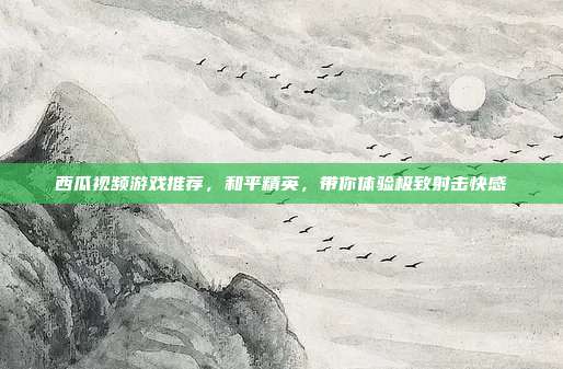 西瓜视频游戏推荐,和平精英,带你体验极致射击快感
