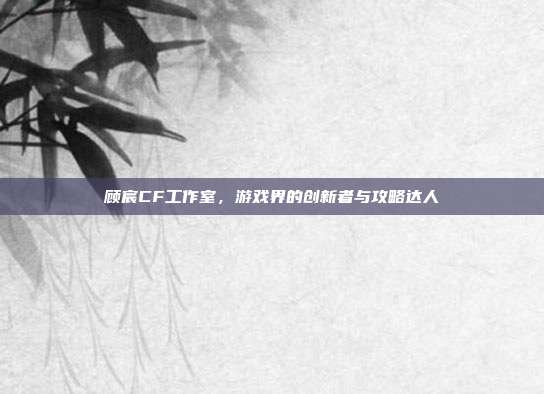 顾宸CF工作室，游戏界的创新者与攻略达人