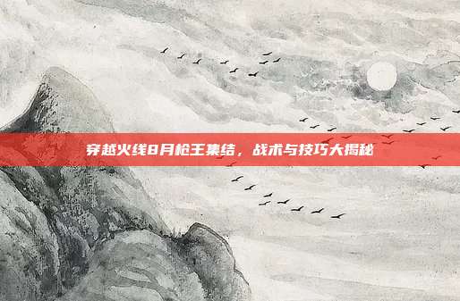 穿越火线8月枪王集结，战术与技巧大揭秘