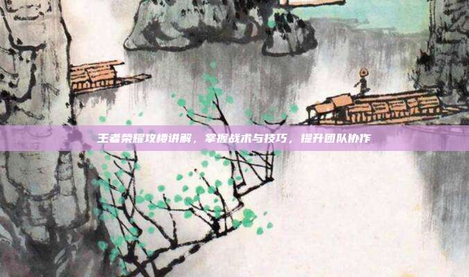 王者荣耀攻楼讲解,掌握战术与技巧,提升团队协作