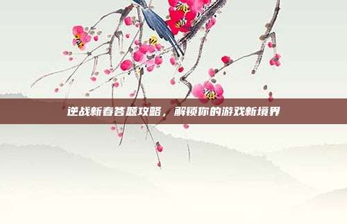 逆战新春答题攻略,解锁你的游戏新境界