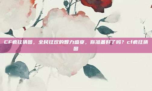 CF疯狂猜图，全民狂欢的智力盛宴，你准备好了吗？cf疯狂猜图