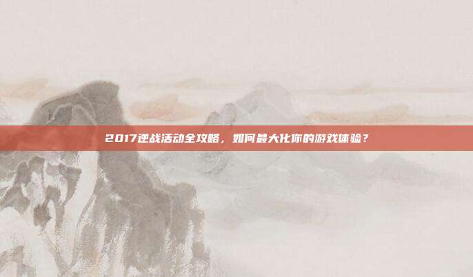2017逆战活动全攻略，如何最大化你的游戏体验？
