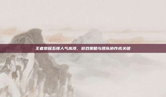 王者荣耀五排人气高涨,游戏策略与团队协作成关键