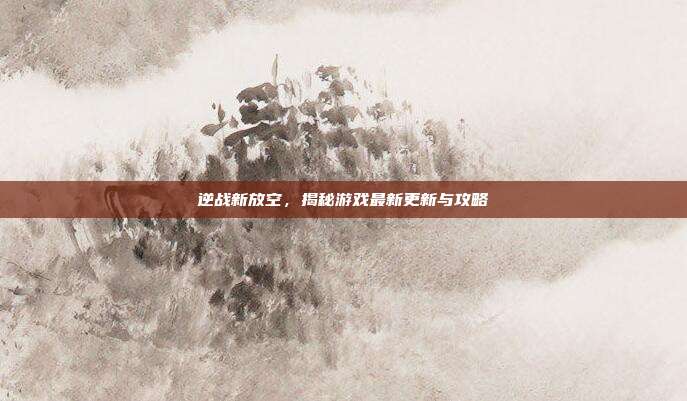 逆战新放空,揭秘游戏最新更新与攻略