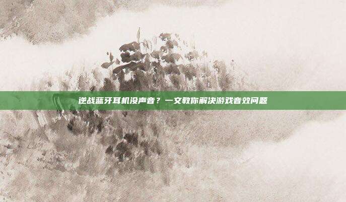 逆战蓝牙耳机没声音?一文教你解决游戏音效问题