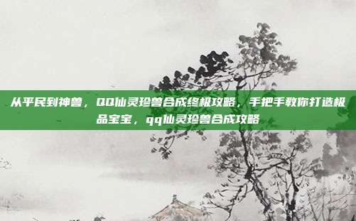 从平民到神兽，QQ仙灵珍兽合成终极攻略，手把手教你打造极品宝宝，qq仙灵珍兽合成攻略