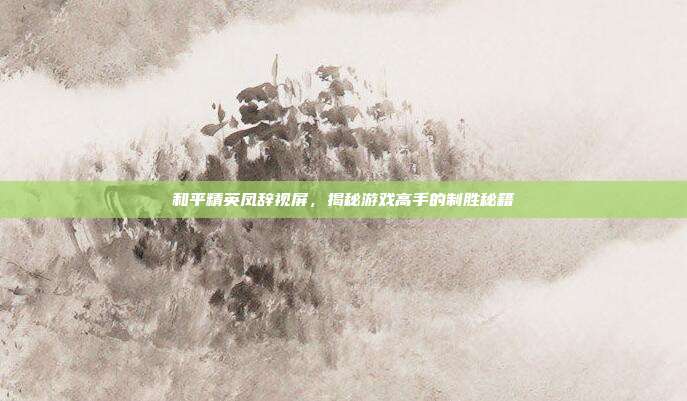 和平精英凤辞视屏,揭秘游戏高手的制胜秘籍