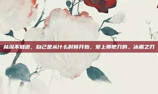 林深不知道，自己是从什么时候开始，爱上那把刀的。冰霜之刃