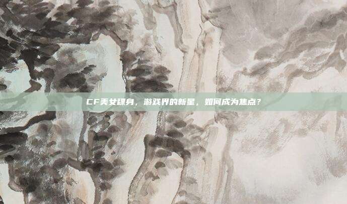 CF美女稞身,游戏界的新星,如何成为焦点?