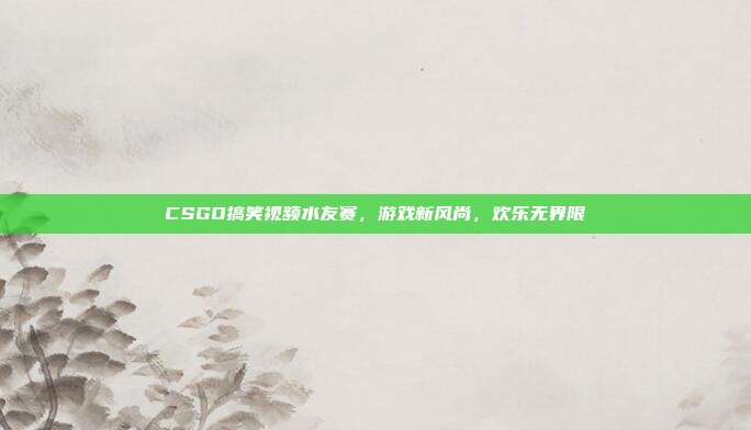 CSGO搞笑视频水友赛,游戏新风尚,欢乐无界限