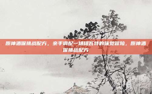 原神酒保挑战配方，亲手调配一场提瓦特的味觉冒险，原神酒保挑战配方