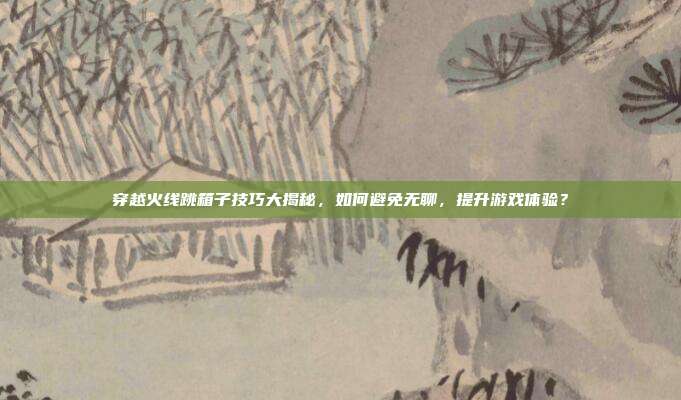 穿越火线跳箱子技巧大揭秘，如何避免无聊，提升游戏体验？