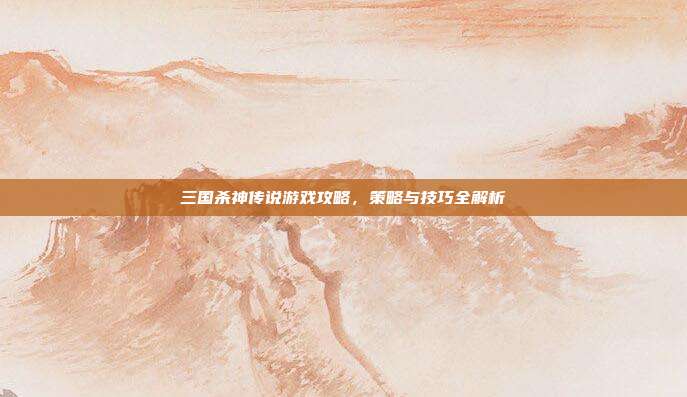 三国杀神传说游戏攻略，策略与技巧全解析