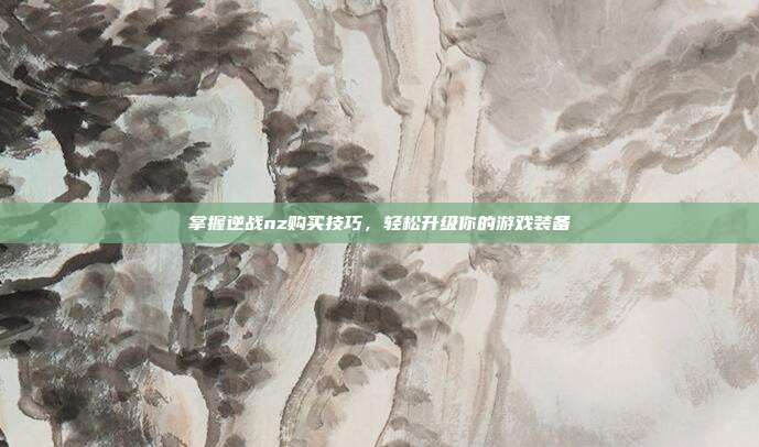 掌握逆战nz购买技巧,轻松升级你的游戏装备