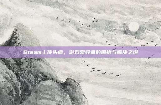 Steam上传头痛,游戏爱好者的困扰与解决之道