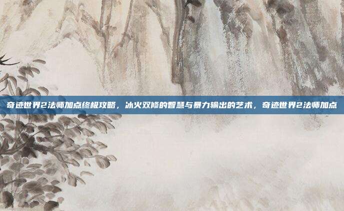 奇迹世界2法师加点终极攻略，冰火双修的智慧与暴力输出的艺术，奇迹世界2法师加点