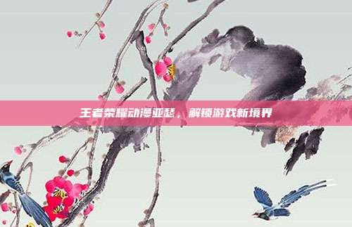 王者荣耀动漫亚瑟,解锁游戏新境界